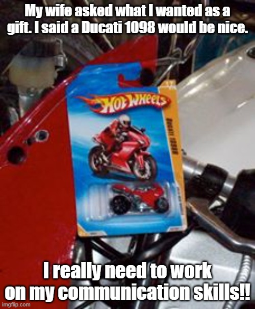 ducati1098 | My wife asked what I wanted as a gift. I said a Ducati 1098 would be nice. I really need to work on my communication skills!! | image tagged in motorcycle | made w/ Imgflip meme maker
