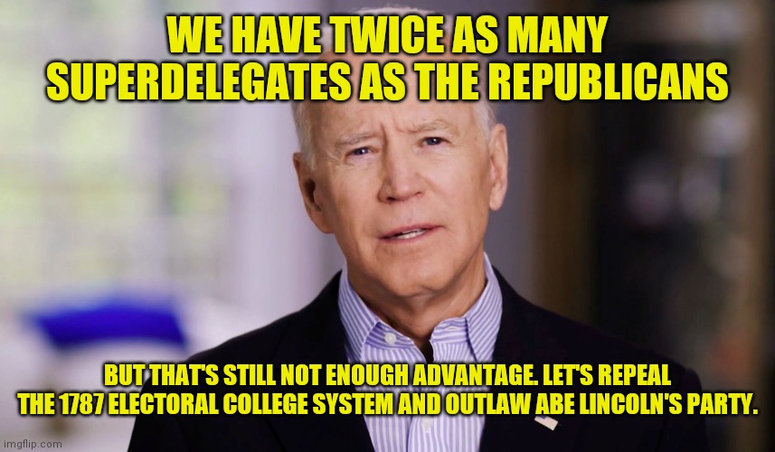 Welcome to the Animal Farm 1984 | WE HAVE TWICE AS MANY SUPERDELEGATES AS THE REPUBLICANS; BUT THAT'S STILL NOT ENOUGH ADVANTAGE. LET'S REPEAL THE 1787 ELECTORAL COLLEGE SYSTEM AND OUTLAW ABE LINCOLN'S PARTY. | image tagged in joe biden 2020 | made w/ Imgflip meme maker