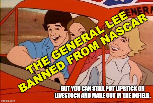 The Dukes of Hazzard Banned from NASCAR | THE GENERAL LEE
BANNED FROM NASCAR; BUT YOU CAN STILL PUT LIPSTICK ON LIVESTOCK AND MAKE OUT IN THE INFIELD. | image tagged in daisy duke,bo duke,luke duke,general lee,roscoe,boss hogg | made w/ Imgflip meme maker