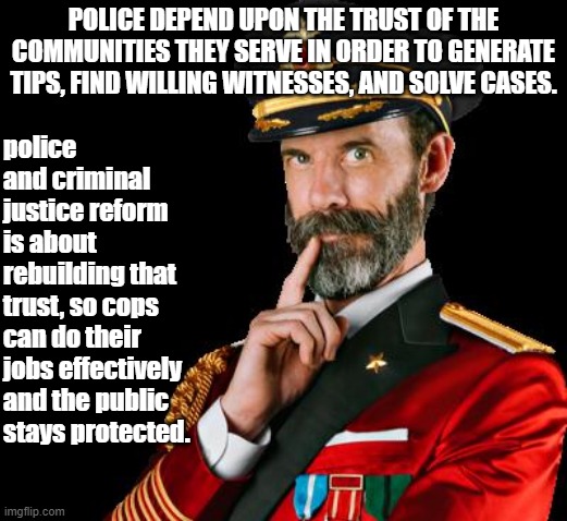 Why policing reform is in everyone's interest. | POLICE DEPEND UPON THE TRUST OF THE COMMUNITIES THEY SERVE IN ORDER TO GENERATE TIPS, FIND WILLING WITNESSES, AND SOLVE CASES. police and criminal justice reform is about rebuilding that trust, so cops can do their jobs effectively and the public stays protected. | image tagged in captain obvious,police brutality,police,criminals,justice,black lives matter | made w/ Imgflip meme maker