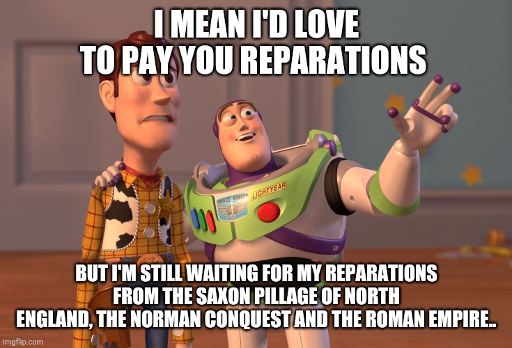 I want ancestral reparations too! | I MEAN I'D LOVE TO PAY YOU REPARATIONS; BUT I'M STILL WAITING FOR MY REPARATIONS FROM THE SAXON PILLAGE OF NORTH ENGLAND, THE NORMAN CONQUEST AND THE ROMAN EMPIRE.. | image tagged in memes,x x everywhere | made w/ Imgflip meme maker