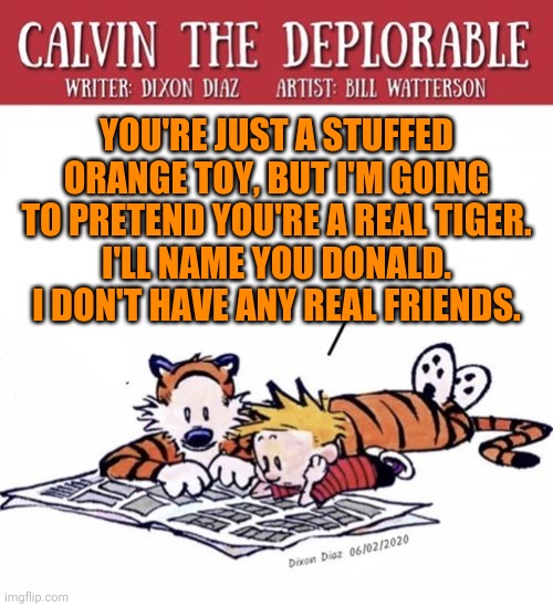 YOU'RE JUST A STUFFED ORANGE TOY, BUT I'M GOING TO PRETEND YOU'RE A REAL TIGER.
I'LL NAME YOU DONALD.
I DON'T HAVE ANY REAL FRIENDS. | image tagged in basket of deplorables,donald trump cat,calvin peeing,poor choices,your wish is stupid,here lie my hopes and dreams | made w/ Imgflip meme maker