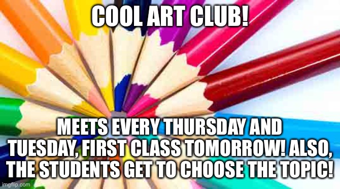 Art club! First meeting tomorrow! | COOL ART CLUB! MEETS EVERY THURSDAY AND TUESDAY, FIRST CLASS TOMORROW! ALSO, THE STUDENTS GET TO CHOOSE THE TOPIC! | made w/ Imgflip meme maker