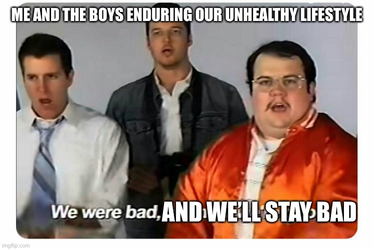 Me and the boys | ME AND THE BOYS ENDURING OUR UNHEALTHY LIFESTYLE; AND WE’LL STAY BAD | image tagged in we were bad but now we are good | made w/ Imgflip meme maker