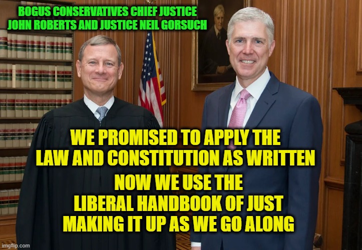 It's More Fun to Legislate Than Adjudicate | BOGUS CONSERVATIVES CHIEF JUSTICE JOHN ROBERTS AND JUSTICE NEIL GORSUCH; WE PROMISED TO APPLY THE LAW AND CONSTITUTION AS WRITTEN; NOW WE USE THE LIBERAL HANDBOOK OF JUST MAKING IT UP AS WE GO ALONG | image tagged in chief justice john roberts,justice neil gorsuch,lbgtq ruling | made w/ Imgflip meme maker