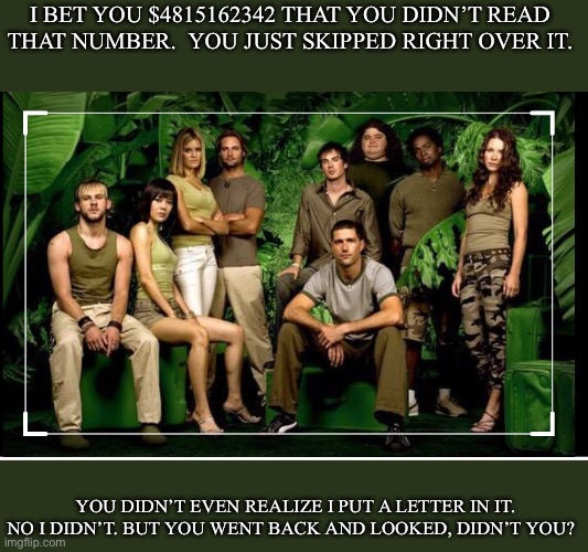 Lost | I BET YOU $4815162342 THAT YOU DIDN’T READ THAT NUMBER.  YOU JUST SKIPPED RIGHT OVER IT. YOU DIDN’T EVEN REALIZE I PUT A LETTER IN IT. NO I DIDN’T. BUT YOU WENT BACK AND LOOKED, DIDN’T YOU? | image tagged in lost | made w/ Imgflip meme maker