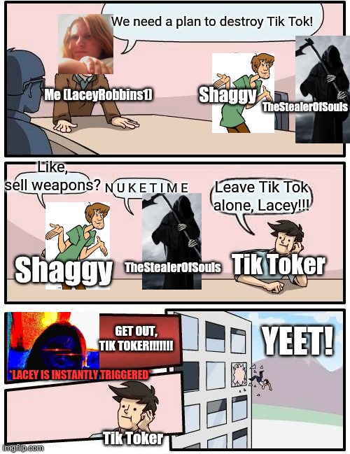 Boardroom Meeting Suggestion: War_Against_Tik_Tok Edition pt.1 | We need a plan to destroy Tik Tok! Shaggy; Me (LaceyRobbins1); TheStealerOfSouls; Like, sell weapons? N U K E T I M E; Leave Tik Tok alone, Lacey!!! TheStealerOfSouls; Tik Toker; Shaggy; GET OUT, TIK TOKER!!!!!!! YEET! *LACEY IS INSTANTLY TRIGGERED*; Tik Toker | image tagged in memes,boardroom meeting suggestion | made w/ Imgflip meme maker