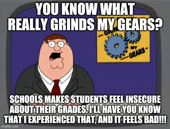 Peter Griffin News | YOU KNOW WHAT REALLY GRINDS MY GEARS? SCHOOLS MAKES STUDENTS FEEL INSECURE ABOUT THEIR GRADES. I'LL HAVE YOU KNOW THAT I EXPERIENCED THAT, AND IT FEELS BAD!!! | image tagged in memes,peter griffin news | made w/ Imgflip meme maker