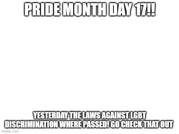 Blank White Template | PRIDE MONTH DAY 17!! YESTERDAY THE LAWS AGAINST LGBT DISCRIMINATION WHERE PASSED! GO CHECK THAT OUT | image tagged in blank white template | made w/ Imgflip meme maker