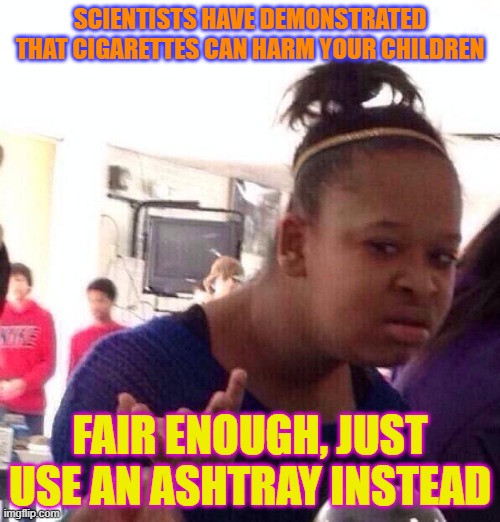 Black Girl Wat | SCIENTISTS HAVE DEMONSTRATED THAT CIGARETTES CAN HARM YOUR CHILDREN; FAIR ENOUGH, JUST USE AN ASHTRAY INSTEAD | image tagged in memes,black girl wat | made w/ Imgflip meme maker