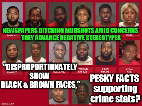 How Can We Find BAD Guys Without Pics? True NEWS! 'Not' SATIRE! | NEWSPAPERS DITCHING MUGSHOTS AMID CONCERNS 
THEY ADVANCE NEGATIVE STEREOTYPES; “DISPROPORTIONATELY SHOW 
BLACK & BROWN FACES,”; PESKY FACTS 

supporting crime stats? | image tagged in politics,political meme,democratic socialism,liberal logic,liberalism,criminals | made w/ Imgflip meme maker