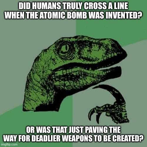 Philosoraptor | DID HUMANS TRULY CROSS A LINE WHEN THE ATOMIC BOMB WAS INVENTED? OR WAS THAT JUST PAVING THE WAY FOR DEADLIER WEAPONS TO BE CREATED? | image tagged in memes,philosoraptor | made w/ Imgflip meme maker