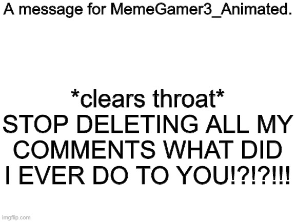 Blank White Template | A message for MemeGamer3_Animated. *clears throat* STOP DELETING ALL MY COMMENTS WHAT DID I EVER DO TO YOU!?!?!!! | image tagged in blank white template | made w/ Imgflip meme maker