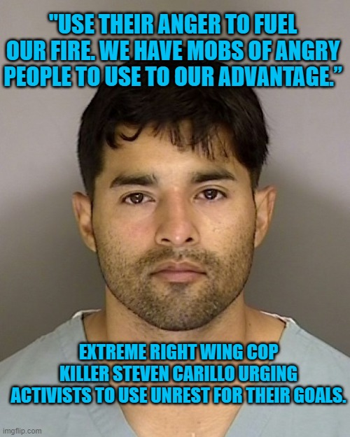 Right Wing Terrorism Is Real | "USE THEIR ANGER TO FUEL OUR FIRE. WE HAVE MOBS OF ANGRY PEOPLE TO USE TO OUR ADVANTAGE.”; EXTREME RIGHT WING COP KILLER STEVEN CARILLO URGING ACTIVISTS TO USE UNREST FOR THEIR GOALS. | image tagged in politics | made w/ Imgflip meme maker