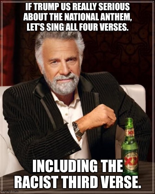 The Most Interesting Man In The World Meme | IF TRUMP US REALLY SERIOUS ABOUT THE NATIONAL ANTHEM, LET'S SING ALL FOUR VERSES. INCLUDING THE RACIST THIRD VERSE. | image tagged in memes,the most interesting man in the world | made w/ Imgflip meme maker