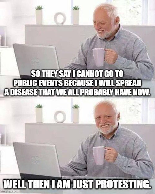 Protests are protected | SO THEY SAY I CANNOT GO TO PUBLIC EVENTS BECAUSE I WILL SPREAD A DISEASE THAT WE ALL PROBABLY HAVE NOW. WELL THEN I AM JUST PROTESTING. | image tagged in memes,hide the pain harold | made w/ Imgflip meme maker