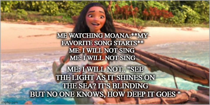 Break out in song | ME WATCHING MOANA:**MY FAVORITE SONG STARTS**
ME: I WILL NOT SING 
ME: I WILL NOT SING; ME: I WILL NOT.. "SEE THE LIGHT AS IT SHINES ON THE SEA? IT'S BLINDING
BUT NO ONE KNOWS, HOW DEEP IT GOES " | image tagged in disney,moana,sing,compulsion,fun | made w/ Imgflip meme maker