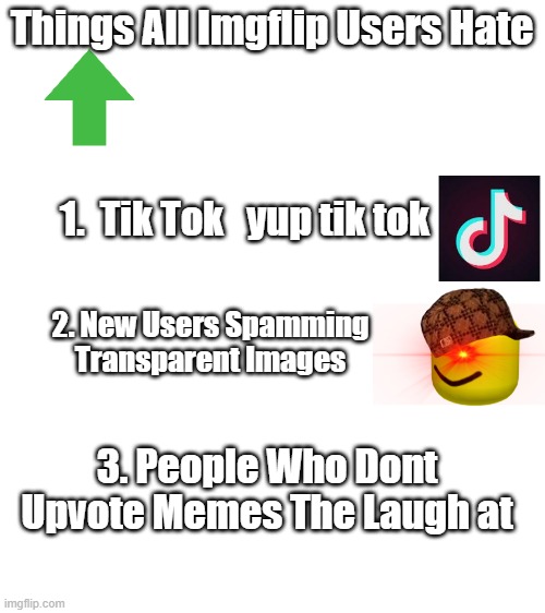 Things imgflip users hate | Things All Imgflip Users Hate; 1.  Tik Tok   yup tik tok; 2. New Users Spamming Transparent Images; 3. People Who Dont Upvote Memes The Laugh at | image tagged in blank white template | made w/ Imgflip meme maker