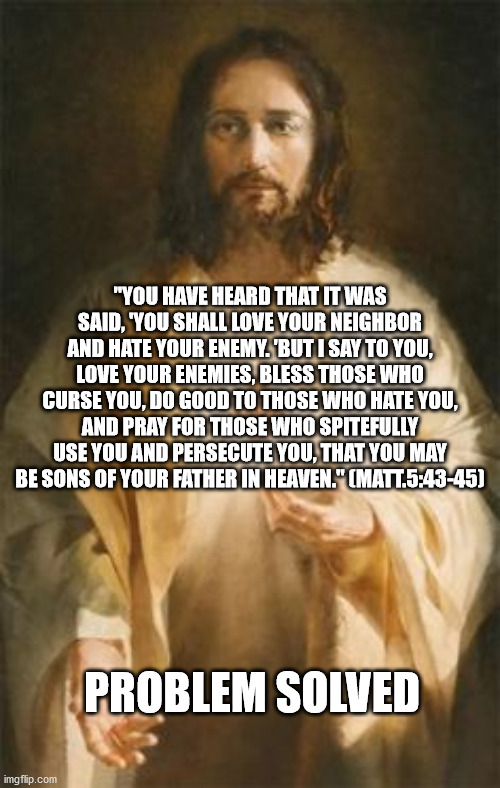 Love Enemies | "YOU HAVE HEARD THAT IT WAS SAID, 'YOU SHALL LOVE YOUR NEIGHBOR AND HATE YOUR ENEMY. 'BUT I SAY TO YOU, LOVE YOUR ENEMIES, BLESS THOSE WHO CURSE YOU, DO GOOD TO THOSE WHO HATE YOU, AND PRAY FOR THOSE WHO SPITEFULLY USE YOU AND PERSECUTE YOU, THAT YOU MAY BE SONS OF YOUR FATHER IN HEAVEN." (MATT.5:43-45); PROBLEM SOLVED | image tagged in jesus | made w/ Imgflip meme maker