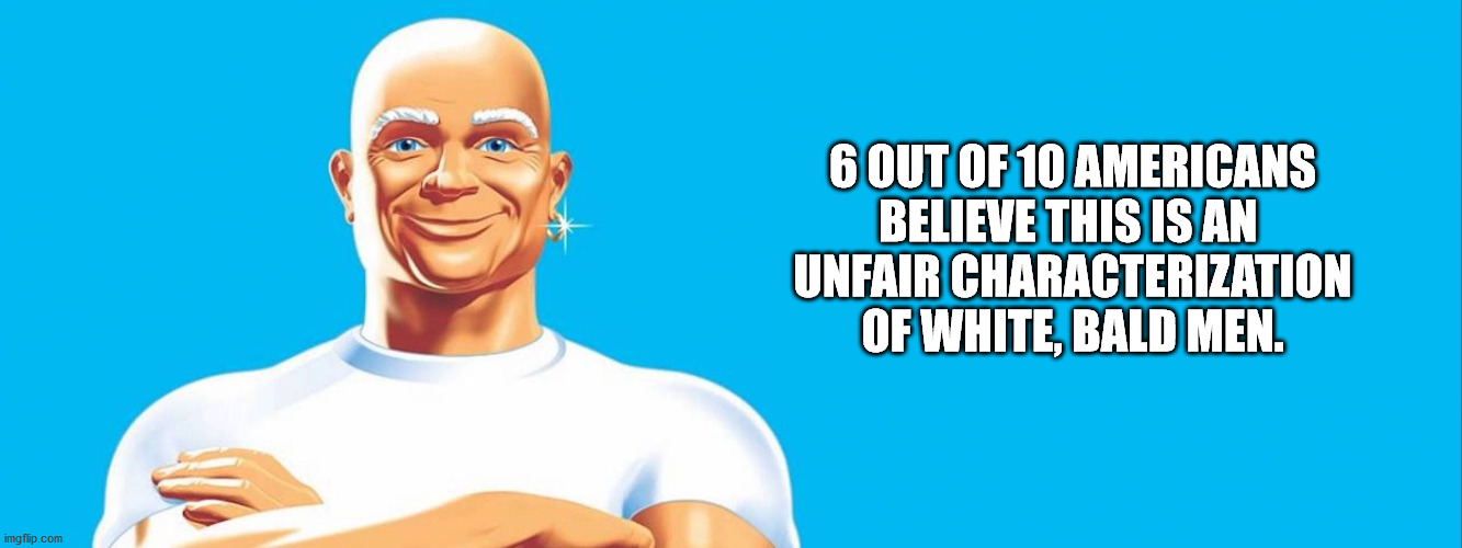 Bald Is Beautiful | 6 OUT OF 10 AMERICANS
BELIEVE THIS IS AN 
UNFAIR CHARACTERIZATION
OF WHITE, BALD MEN. | image tagged in mr clean so clean,say that again i dare you,bald | made w/ Imgflip meme maker