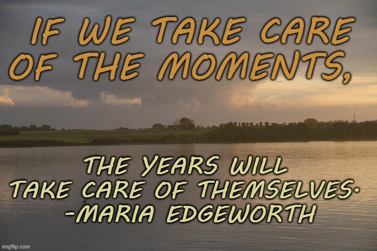 Take care of the days | IF WE TAKE CARE OF THE MOMENTS, THE YEARS WILL 
TAKE CARE OF THEMSELVES. 
-MARIA EDGEWORTH | image tagged in days,take care,worry,peace,years | made w/ Imgflip meme maker