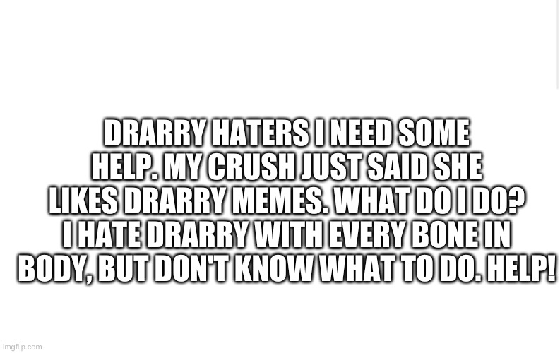 Drarry haters, please help me | DRARRY HATERS I NEED SOME HELP. MY CRUSH JUST SAID SHE LIKES DRARRY MEMES. WHAT DO I DO? I HATE DRARRY WITH EVERY BONE IN BODY, BUT DON'T KNOW WHAT TO DO. HELP! | image tagged in blank meme template | made w/ Imgflip meme maker