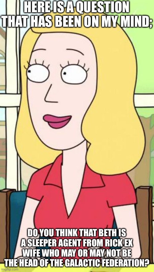 Beth? | HERE IS A QUESTION THAT HAS BEEN ON MY MIND;; DO YOU THINK THAT BETH IS A SLEEPER AGENT FROM RICK EX WIFE WHO MAY OR MAY NOT BE THE HEAD OF THE GALACTIC FEDERATION? | image tagged in rick and morty beth | made w/ Imgflip meme maker