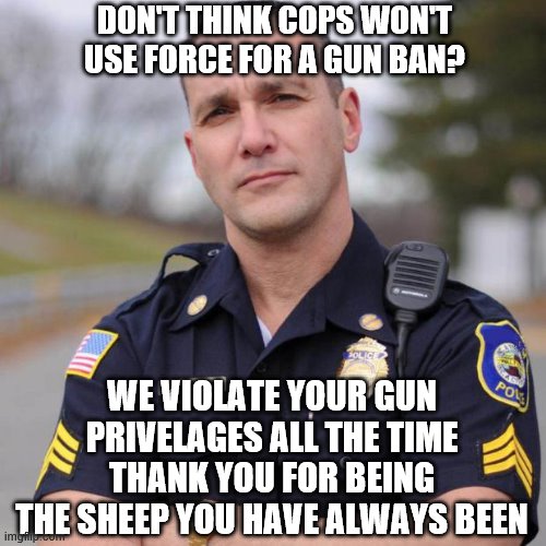 Cop | DON'T THINK COPS WON'T USE FORCE FOR A GUN BAN? WE VIOLATE YOUR GUN PRIVELAGES ALL THE TIME THANK YOU FOR BEING THE SHEEP YOU HAVE ALWAYS BEEN | image tagged in cop | made w/ Imgflip meme maker