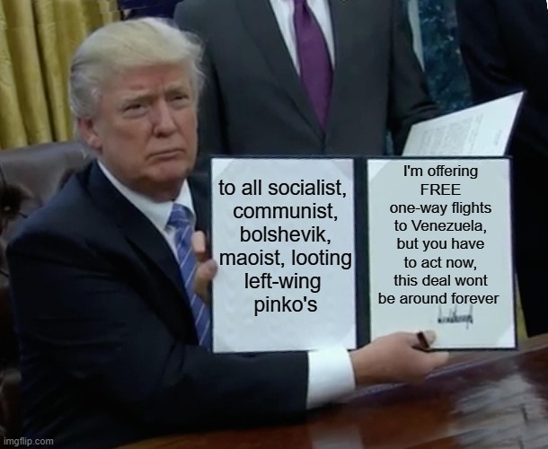 3 DAYS ONLY!!!! | I'm offering FREE one-way flights to Venezuela, but you have to act now, this deal wont be around forever; to all socialist, 
communist,
bolshevik,
maoist, looting
left-wing 
pinko's | image tagged in memes,trump bill signing | made w/ Imgflip meme maker