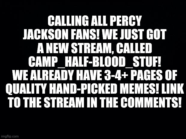Black background | CALLING ALL PERCY JACKSON FANS! WE JUST GOT A NEW STREAM, CALLED CAMP_HALF-BLOOD_STUF!
WE ALREADY HAVE 3-4+ PAGES OF QUALITY HAND-PICKED MEMES! LINK TO THE STREAM IN THE COMMENTS! | image tagged in black background | made w/ Imgflip meme maker