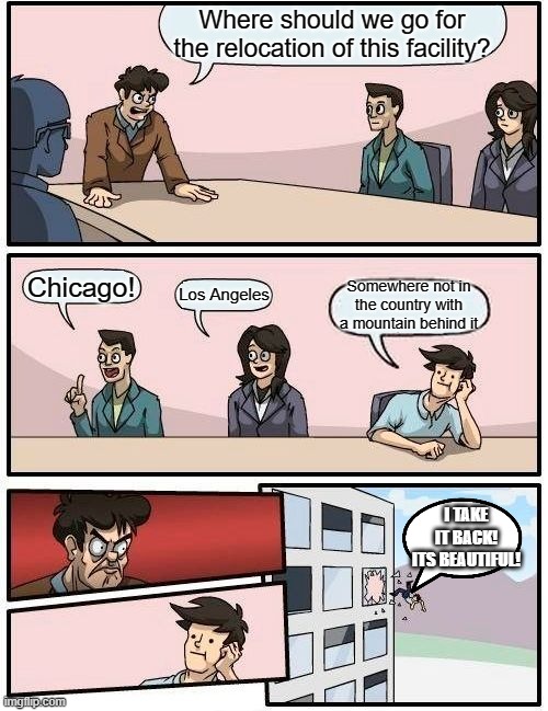 Did anyone notice the mountain in the background? | Where should we go for the relocation of this facility? Chicago! Somewhere not in the country with a mountain behind it; Los Angeles; I TAKE IT BACK! ITS BEAUTIFUL! | image tagged in memes,boardroom meeting suggestion | made w/ Imgflip meme maker