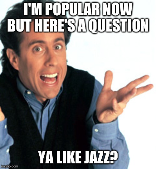 Jerry Seinfeld What's the Deal | I'M POPULAR NOW BUT HERE'S A QUESTION; YA LIKE JAZZ? | image tagged in jerry seinfeld what's the deal | made w/ Imgflip meme maker