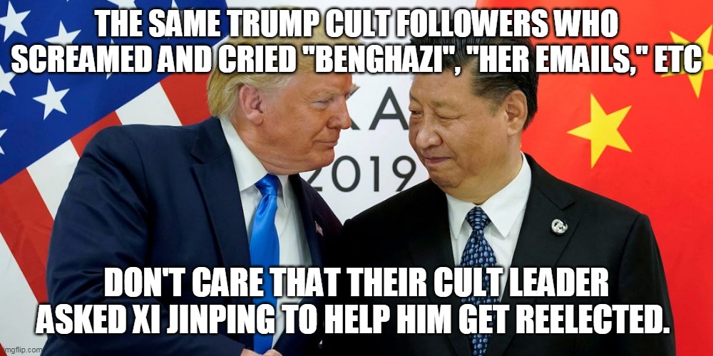 Look it up Trumpers | THE SAME TRUMP CULT FOLLOWERS WHO SCREAMED AND CRIED "BENGHAZI", "HER EMAILS," ETC; DON'T CARE THAT THEIR CULT LEADER ASKED XI JINPING TO HELP HIM GET REELECTED. | image tagged in donald trump,trump supporters,republicans,china,united states | made w/ Imgflip meme maker