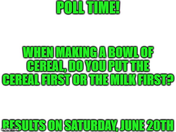 Blank White Template | POLL TIME! WHEN MAKING A BOWL OF CEREAL, DO YOU PUT THE CEREAL FIRST OR THE MILK FIRST? RESULTS ON SATURDAY, JUNE 20TH | image tagged in blank white template | made w/ Imgflip meme maker