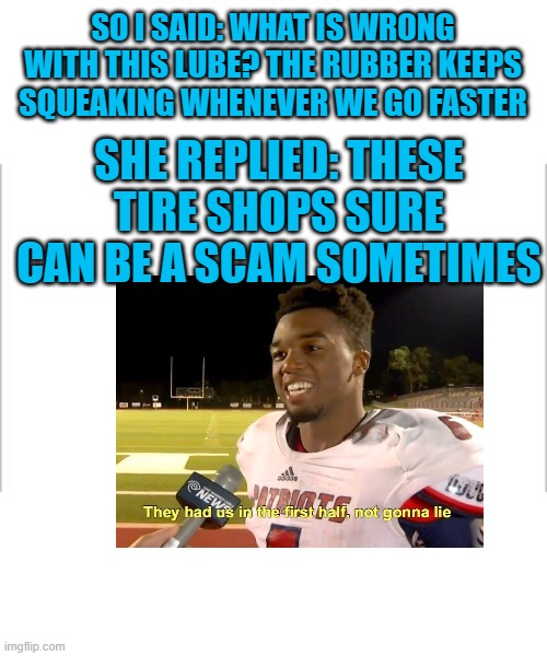 LOL | SO I SAID: WHAT IS WRONG WITH THIS LUBE? THE RUBBER KEEPS SQUEAKING WHENEVER WE GO FASTER; SHE REPLIED: THESE TIRE SHOPS SURE CAN BE A SCAM SOMETIMES | image tagged in white background | made w/ Imgflip meme maker