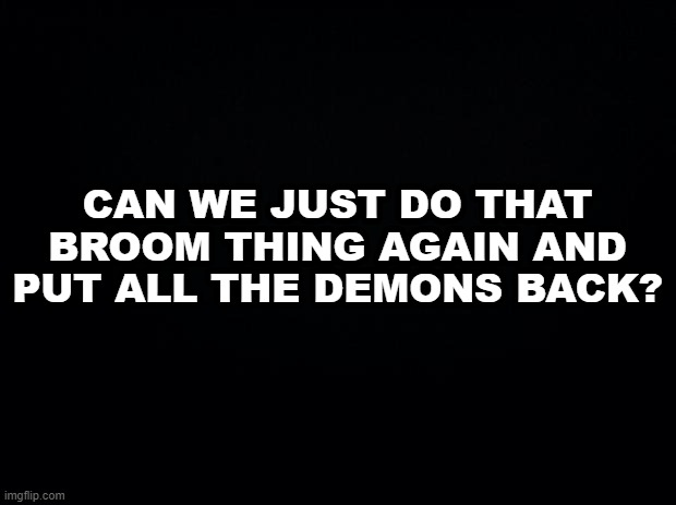 Black background | CAN WE JUST DO THAT BROOM THING AGAIN AND PUT ALL THE DEMONS BACK? | image tagged in black background | made w/ Imgflip meme maker