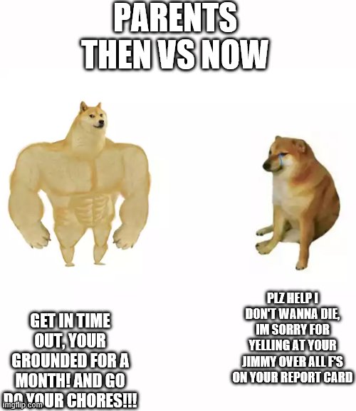 Buff Doge vs. Cheems | PARENTS THEN VS NOW; PLZ HELP I DON'T WANNA DIE, IM SORRY FOR YELLING AT YOUR JIMMY OVER ALL F'S ON YOUR REPORT CARD; GET IN TIME OUT, YOUR GROUNDED FOR A MONTH! AND GO DO YOUR CHORES!!! | image tagged in buff doge vs cheems,then vs now | made w/ Imgflip meme maker