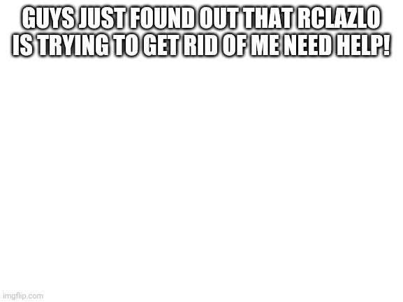 Blank White Template | GUYS JUST FOUND OUT THAT RCLAZLO IS TRYING TO GET RID OF ME NEED HELP! | image tagged in blank white template | made w/ Imgflip meme maker