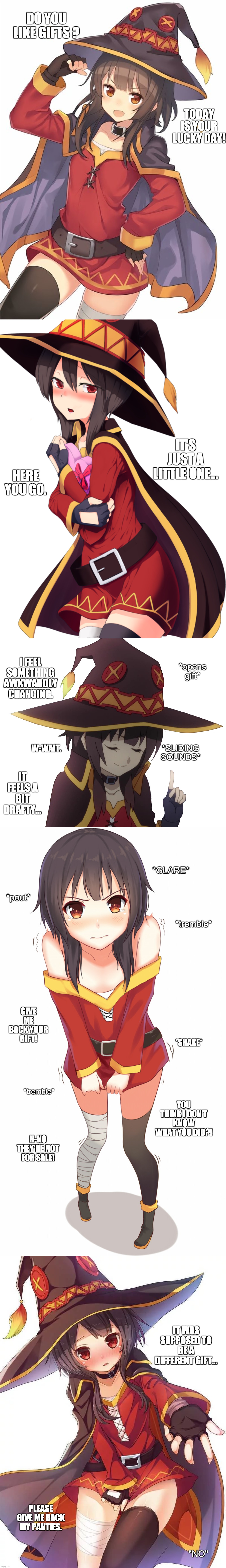 Megumin offers you a gift. | DO YOU LIKE GIFTS ? TODAY IS YOUR LUCKY DAY! IT'S JUST A LITTLE ONE... HERE YOU GO. *opens gift*; I FEEL SOMETHING AWKWARDLY CHANGING. W-WAIT. *SLIDING SOUNDS*; IT FEELS A BIT DRAFTY... *GLARE*; *pout*; *tremble*; GIVE ME BACK YOUR GIFT! *SHAKE*; YOU THINK I DON'T KNOW WHAT YOU DID?! *tremble*; N-NO THEY'RE NOT FOR SALE! IT WAS SUPPOSED TO BE A DIFFERENT GIFT... PLEASE GIVE ME BACK MY PANTIES. "NO" | image tagged in memes,funny,anime,megumin,pretty girl,gift | made w/ Imgflip meme maker