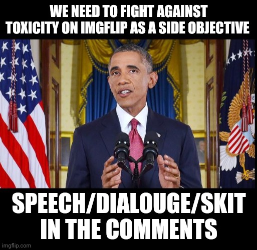 Obama speech bars | WE NEED TO FIGHT AGAINST TOXICITY ON IMGFLIP AS A SIDE OBJECTIVE; SPEECH/DIALOUGE/SKIT IN THE COMMENTS | image tagged in obama speech bars | made w/ Imgflip meme maker