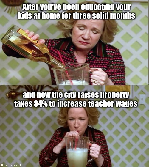 Nashville Metro Council tax hike | After you've been educating your kids at home for three solid months; and now the city raises property taxes 34% to increase teacher wages | image tagged in nashville,property tax hike,coronavirus,school shutdown,teacher raises,kitty forman | made w/ Imgflip meme maker