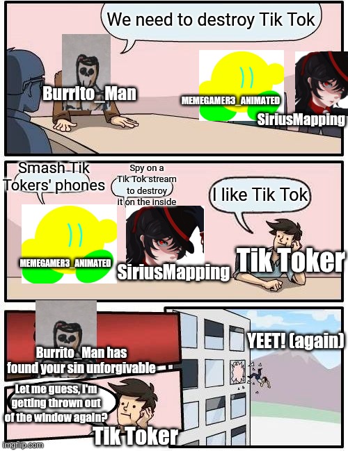 Boardroom Meeting Suggestion: War_Against_Tik_Tok Edition pt.2 | We need to destroy Tik Tok; Burrito_Man; MEMEGAMER3_ANIMATED; SiriusMapping; Spy on a Tik Tok stream to destroy it on the inside; Smash Tik Tokers' phones; I like Tik Tok; Tik Toker; MEMEGAMER3_ANIMATED; SiriusMapping; YEET! (again); Burrito_Man has found your sin unforgivable; Let me guess, I'm getting thrown out of the window again? Tik Toker | image tagged in memes,boardroom meeting suggestion | made w/ Imgflip meme maker