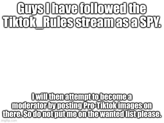 Guys what I am saying is true | Guys I have followed the Tiktok_Rules stream as a SPY. I will then attempt to become a moderator by posting Pro-Tiktok images on there. So do not put me on the wanted list please. | image tagged in blank white template | made w/ Imgflip meme maker