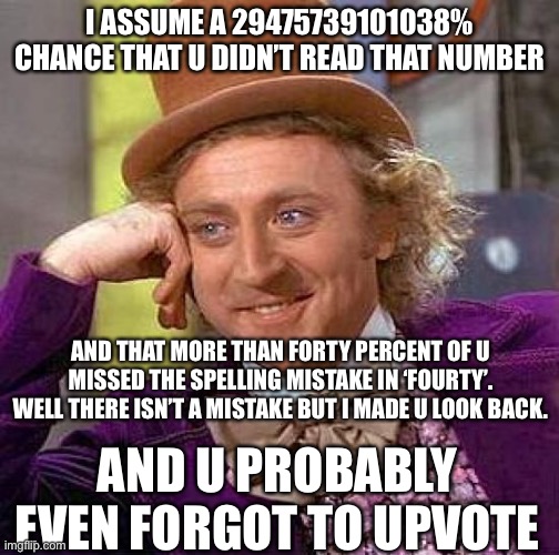 I got u there | I ASSUME A 29475739101038% CHANCE THAT U DIDN’T READ THAT NUMBER; AND THAT MORE THAN FORTY PERCENT OF U MISSED THE SPELLING MISTAKE IN ‘FOURTY’. WELL THERE ISN’T A MISTAKE BUT I MADE U LOOK BACK. AND U PROBABLY EVEN FORGOT TO UPVOTE | image tagged in memes,creepy condescending wonka | made w/ Imgflip meme maker