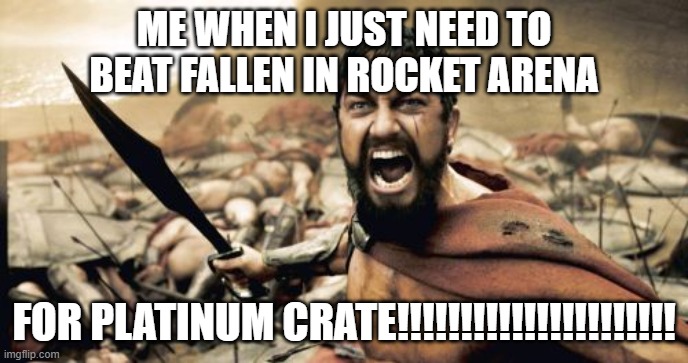 Sparta Leonidas | ME WHEN I JUST NEED TO BEAT FALLEN IN ROCKET ARENA; FOR PLATINUM CRATE!!!!!!!!!!!!!!!!!!!!!! | image tagged in memes,sparta leonidas | made w/ Imgflip meme maker