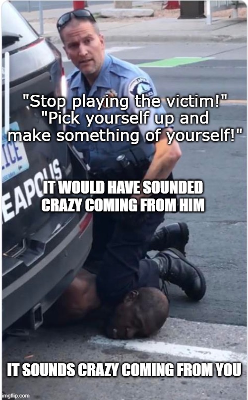 Next time you think there's a "victime culture" | "Stop playing the victim!"
"Pick yourself up and make something of yourself!"; IT WOULD HAVE SOUNDED
CRAZY COMING FROM HIM; IT SOUNDS CRAZY COMING FROM YOU | image tagged in ofc derek chauvin,memes,george floyd,victim culture,black lives matter | made w/ Imgflip meme maker