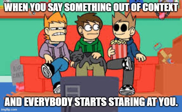 When you say something out of context and everybody starts staring at you. | WHEN YOU SAY SOMETHING OUT OF CONTEXT; AND EVERYBODY STARTS STARING AT YOU. | image tagged in eddsworld | made w/ Imgflip meme maker