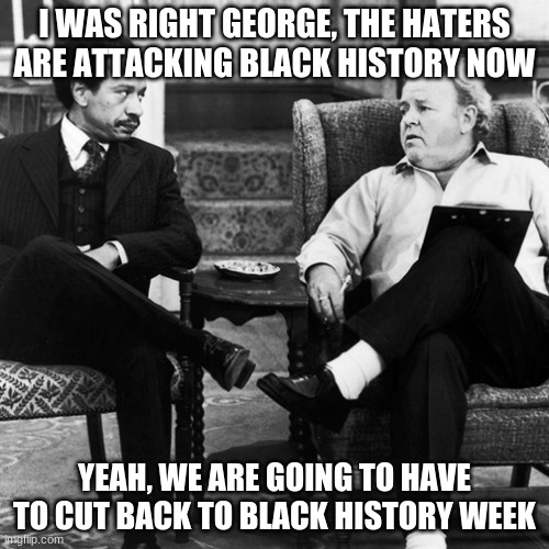 Support Black History Week | I WAS RIGHT GEORGE, THE HATERS ARE ATTACKING BLACK HISTORY NOW; YEAH, WE ARE GOING TO HAVE TO CUT BACK TO BLACK HISTORY WEEK | image tagged in archie bunker,support black history week,black supremacy,democrats war on america,heritage not hate,no more mlk | made w/ Imgflip meme maker