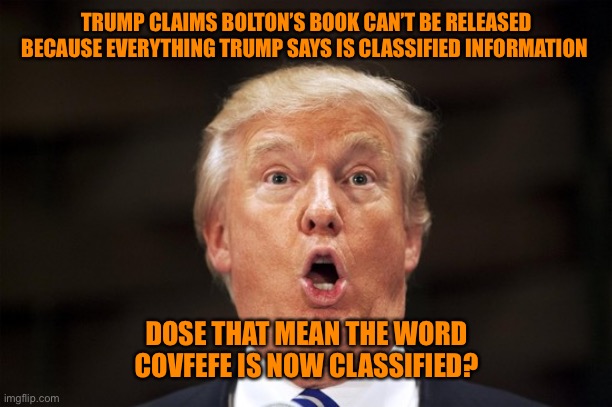 Classified! National Security, believe me | TRUMP CLAIMS BOLTON’S BOOK CAN’T BE RELEASED BECAUSE EVERYTHING TRUMP SAYS IS CLASSIFIED INFORMATION; DOSE THAT MEAN THE WORD COVFEFE IS NOW CLASSIFIED? | image tagged in donald trump,too funny,funny,conservatives,funny memes | made w/ Imgflip meme maker
