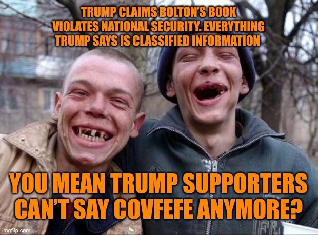 Trump supporters pondering logic | TRUMP CLAIMS BOLTON’S BOOK VIOLATES NATIONAL SECURITY. EVERYTHING TRUMP SAYS IS CLASSIFIED INFORMATION; YOU MEAN TRUMP SUPPORTERS CAN’T SAY COVFEFE ANYMORE? | image tagged in no teeth,donald trump,trump supporters,funny | made w/ Imgflip meme maker